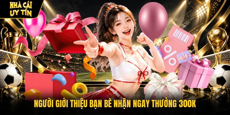 Người giới thiệu bạn bè nhận ngay thưởng 300K